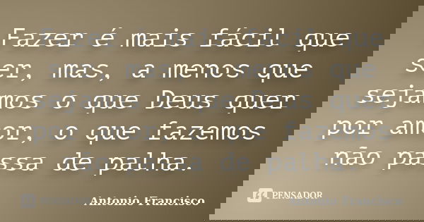 Fazer é mais fácil que ser, mas, a menos que sejamos o que Deus quer por amor, o que fazemos não passa de palha.... Frase de Antonio Francisco.
