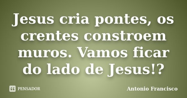 Jesus cria pontes, os crentes constroem muros. Vamos ficar do lado de Jesus!?... Frase de Antonio Francisco.