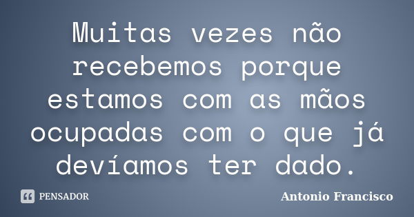 Muitas vezes não recebemos porque estamos com as mãos ocupadas com o que já devíamos ter dado.... Frase de Antonio Francisco.