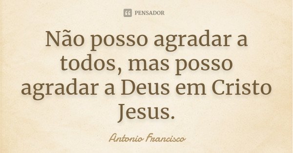 Não posso agradar a todos, mas posso agradar a Deus em Cristo Jesus.... Frase de Antonio Francisco..