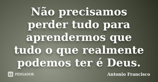 Não precisamos perder tudo para aprendermos que tudo o que realmente podemos ter é Deus.... Frase de Antonio Francisco.