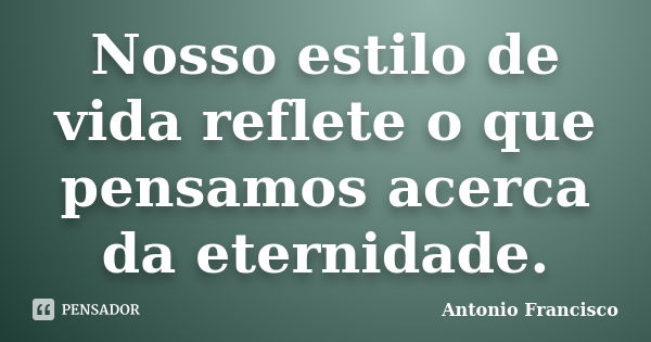 Nosso estilo de vida reflete o que pensamos acerca da eternidade.... Frase de Antonio Francisco.