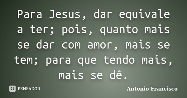 Para Jesus, dar equivale a ter; pois, quanto mais se dar com amor, mais se tem; para que tendo mais, mais se dê.... Frase de Antonio Francisco.