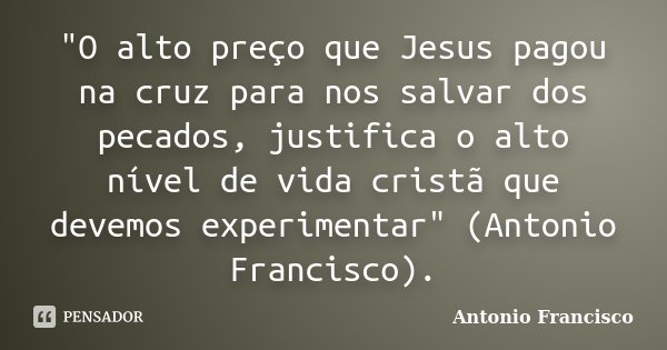 "O alto preço que Jesus pagou na cruz para nos salvar dos pecados, justifica o alto nível de vida cristã que devemos experimentar" (Antonio Francisco)... Frase de Antonio Francisco.