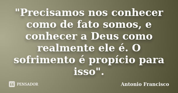 "Precisamos nos conhecer como de fato somos, e conhecer a Deus como realmente ele é. O sofrimento é propício para isso".... Frase de Antonio Francisco.