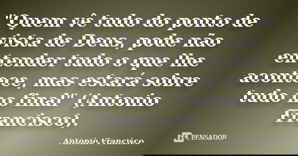 "Quem vê tudo do ponto de vista de Deus, pode não entender tudo o que lhe acontece, mas estará sobre tudo no final" (Antonio Francisco).... Frase de Antonio Francisco.