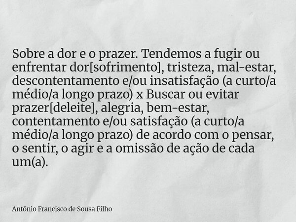 Sobre a dor e o prazer. Tendemos a fugir ou enfrentar dor[sofrimento], tristeza, mal-estar, descontentamento e/ou insatisfação (a curto/a médio/a longo prazo) x... Frase de Antônio Francisco de Sousa Filho.