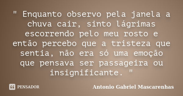 " Enquanto observo pela janela a chuva cair, sinto lágrimas escorrendo pelo meu rosto e então percebo que a tristeza que sentia, não era só uma emoção que ... Frase de Antonio Gabriel Mascarenhas.