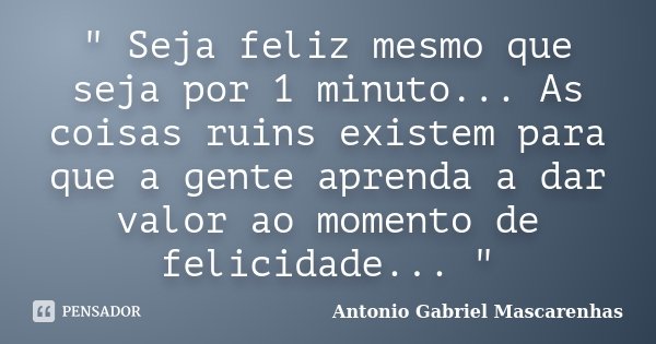 " Seja feliz mesmo que seja por 1 minuto... As coisas ruins existem para que a gente aprenda a dar valor ao momento de felicidade... "... Frase de Antonio Gabriel Mascarenhas.