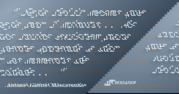 " Seja feliz mesmo que seja por 1 minuto... As coisas ruins existem para que a gente aprenda a dar valor ao momento de felicidade... "... Frase de Antonio Gabriel Mascarenhas.