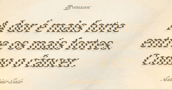 A dor é mais forte entre os mais fortes. Como o câncer.... Frase de Antonio Gala.