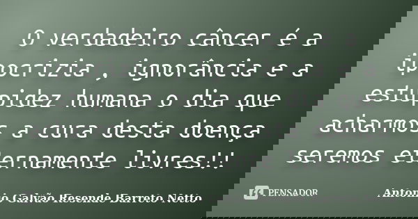 O verdadeiro câncer é a ipocrizia , ignorância e a estupidez humana o dia que acharmos a cura desta doença seremos eternamente livres!!... Frase de Antonio Galvão Resende Barreto Netto.