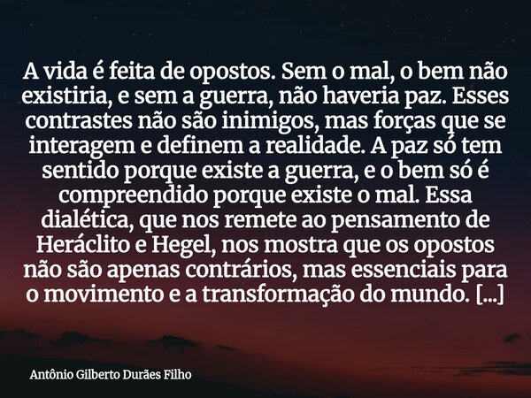 A vida é feita de opostos. Sem o mal, o bem não existiria, e sem a guerra, não haveria paz. Esses contrastes não são inimigos, mas forças que se interagem e def... Frase de Antônio Gilberto Durães Filho.