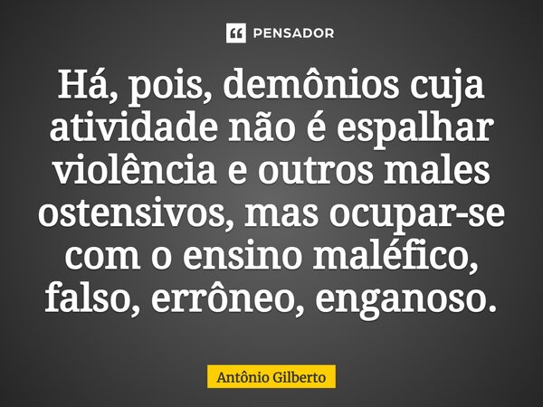 Há, pois, demônios cuja atividade não é espalhar violência e outros males ostensivos, mas ocupar-se com o ensino maléfico, falso, errôneo, enganoso.... Frase de Antônio Gilberto.