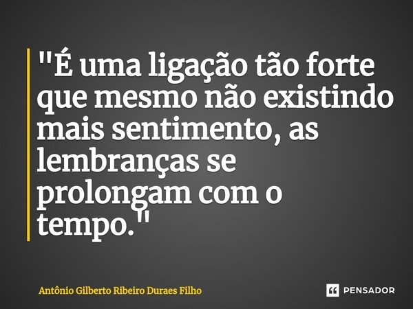 ⁠"É uma ligação tão forte que mesmo não existindo mais sentimento, as lembranças se prolongam com o tempo. "... Frase de Antonio Gilberto Ribeiro Duraes Filho.