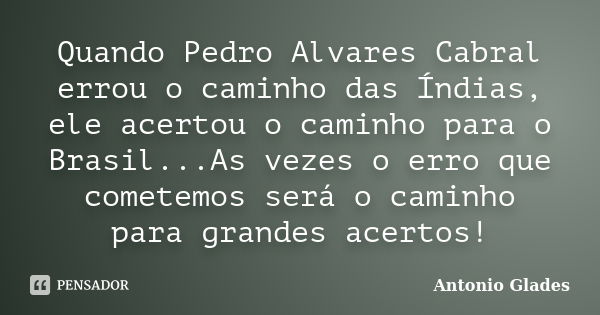 Quando Pedro Alvares Cabral errou o caminho das Índias, ele acertou o caminho para o Brasil...As vezes o erro que cometemos será o caminho para grandes acertos!... Frase de Antonio Glades.