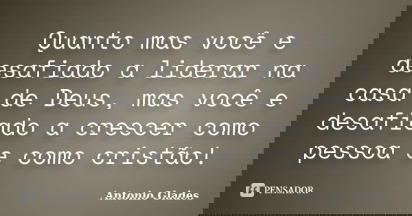 Quanto mas você e desafiado a liderar na casa de Deus, mas você e desafiado a crescer como pessoa e como cristão!... Frase de Antonio Glades.