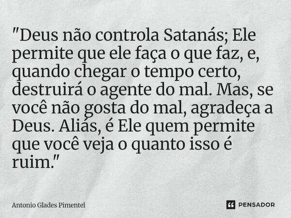 "Deus não controla Satanás; Ele permite que ele faça o que faz, e, quando chegar o tempo certo, destruirá o agente do mal. Mas, se você não gosta do mal, ... Frase de Antônio Glades Pimentel.