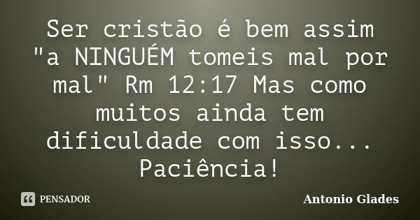 Ser cristão é bem assim "a NINGUÉM tomeis mal por mal" Rm 12:17 Mas como muitos ainda tem dificuldade com isso... Paciência!... Frase de Antonio Glades.