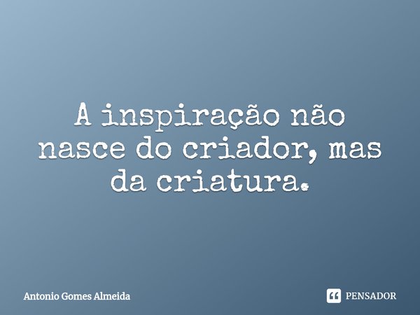 A inspiração não nasce do criador, mas da criatura.... Frase de Antonio Gomes Almeida.