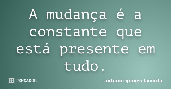 A mudança é a constante que está presente em tudo.... Frase de Antonio Gomes Lacerda.
