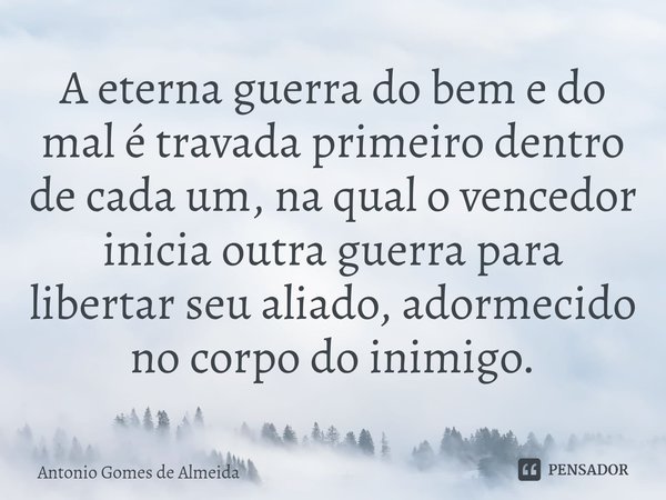 ⁠A eterna guerra do bem e do mal é travada primeiro dentro de cada um, na qual o vencedor inicia outra guerra para libertar seu aliado, adormecido no corpo do i... Frase de ANTONIO GOMES DE ALMEIDA.