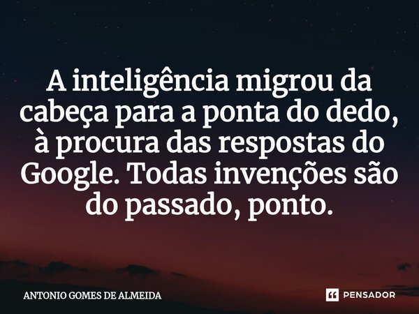 ⁠A inteligência migrou da cabeça para a ponta do dedo, à procura das respostas do Google. Todas invenções são do passado, ponto.... Frase de ANTONIO GOMES DE ALMEIDA.