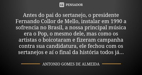 Antes do pai do sertanejo, o presidente Fernando Collor de Mello, instalar em 1990 a sofrencia no Brasil, a nossa principal música era o Pop, o mesmo dele, mas ... Frase de Antonio Gomes de Almeida.