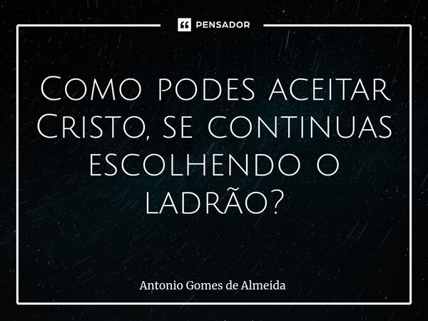 ⁠Como podes aceitar Cristo, se continuas escolhendo o ladrão?... Frase de ANTONIO GOMES DE ALMEIDA.