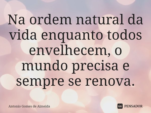 ⁠Na ordem natural da vida enquanto todos envelhecem, o mundo precisa e sempre se renova.... Frase de ANTONIO GOMES DE ALMEIDA.