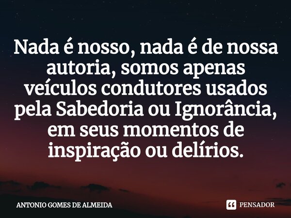 ⁠Nada é nosso, nada é de nossa autoria, somos apenas veículos condutores usados pela Sabedoria ou Ignorância, em seus momentos de inspiração ou delírios.... Frase de ANTONIO GOMES DE ALMEIDA.