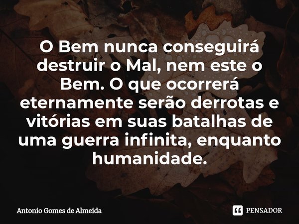 ⁠O Bem nunca conseguirá destruir o Mal, nem este o Bem. O que ocorrerá eternamente serão derrotas e vitórias em suas batalhas de uma guerra infinita, enquanto h... Frase de ANTONIO GOMES DE ALMEIDA.