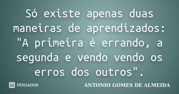 Só existe apenas duas maneiras de aprendizados: "A primeira é errando, a segunda e vendo vendo os erros dos outros".... Frase de ANTONIO GOMES DE ALMEIDA.