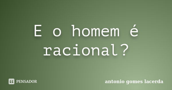 E o homem é racional?... Frase de Antonio Gomes Lacerda.