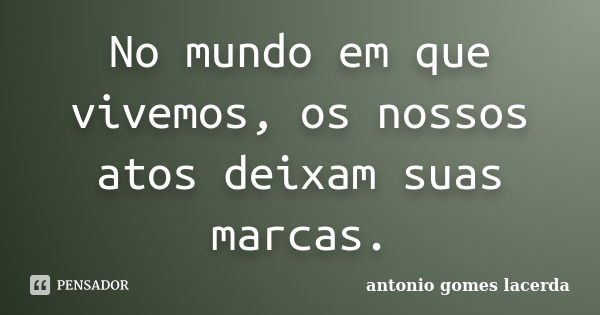 No mundo em que vivemos, os nossos atos deixam suas marcas.... Frase de Antonio Gomes Lacerda.