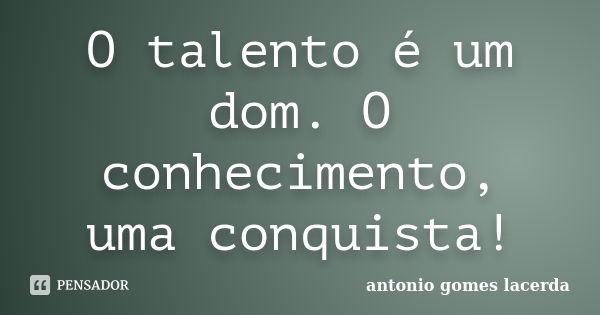 O talento é um dom. O conhecimento, uma conquista!... Frase de Antonio Gomes Lacerda.