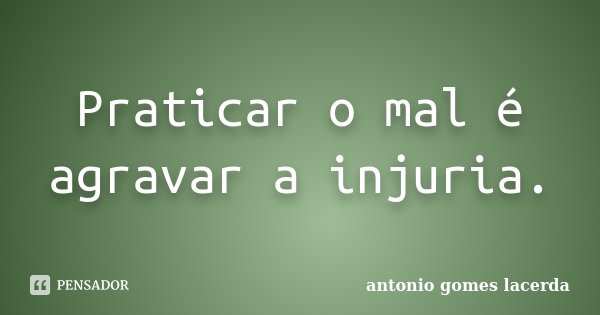 Praticar o mal é agravar a injuria.... Frase de Antonio Gomes Lacerda.