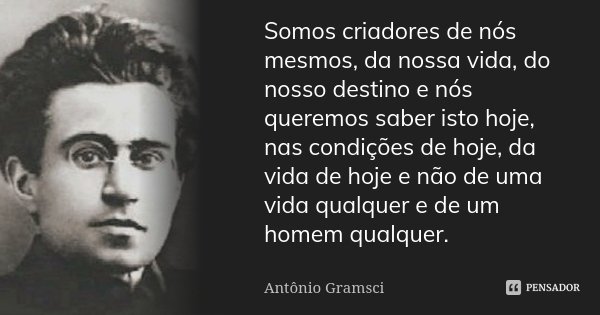 Somos criadores de nós mesmos, da nossa vida, do nosso destino e nós queremos saber isto hoje, nas condições de hoje, da vida de hoje e não de uma vida qualquer... Frase de Antonio Gramsci.