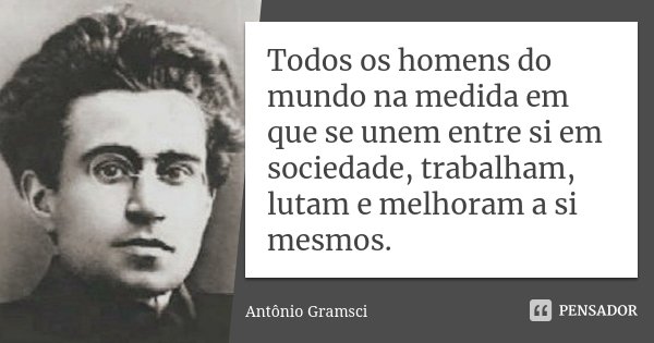 Todos os homens do mundo na medida em que se unem entre si em sociedade, trabalham, lutam e melhoram a si mesmos.... Frase de Antônio Gramsci.