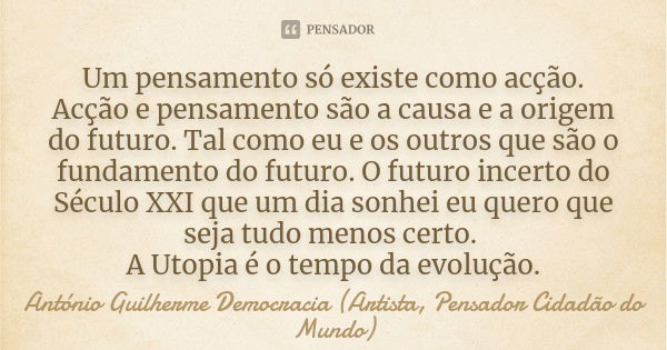 Um pensamento só existe como acção. Acção e pensamento são a causa e a origem do futuro. Tal como eu e os outros que são o fundamento do futuro. O futuro incert... Frase de António Guilherme Democracia (Artista, Pensador Cidadão do Mundo).