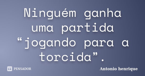 Ninguém ganha uma partida “jogando para a torcida”.... Frase de Antonio Henrique.