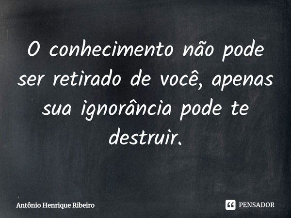 ⁠O conhecimento não pode ser retirado de você, apenas sua ignorância pode te destruir.... Frase de Antônio Henrique Ribeiro.