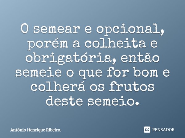 ⁠O semear e opcional, porém a colheita e obrigatória, então semeie o que for bom e colherá os frutos deste semeio.... Frase de Antônio Henrique Ribeiro..