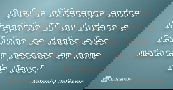 Qual a diferença entre Gregório II ou Lutero e Calvino se todos eles mataram pessoas em nome de Deus?... Frase de Antonio J. Tolissano.
