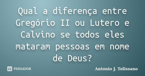 Qual a diferença entre Gregório II ou Lutero e Calvino se todos eles mataram pessoas em nome de Deus?... Frase de Antonio J. Tolissano.