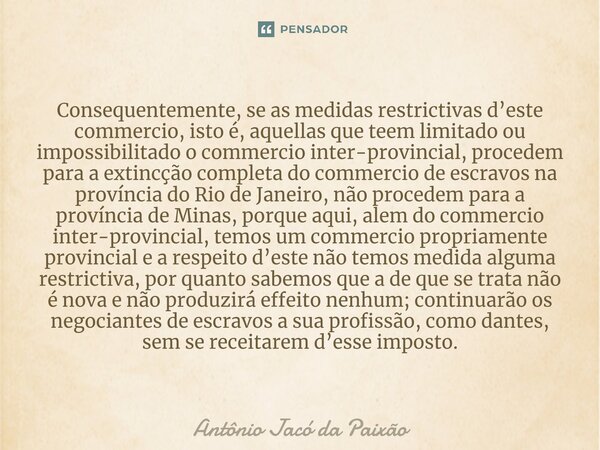 Consequentemente, se as medidas restrictivas d’este commercio, isto é, aquellas que teem limitado ou impossibilitado o commercio inter-provincial, procedem para... Frase de Antônio Jacó da Paixão.