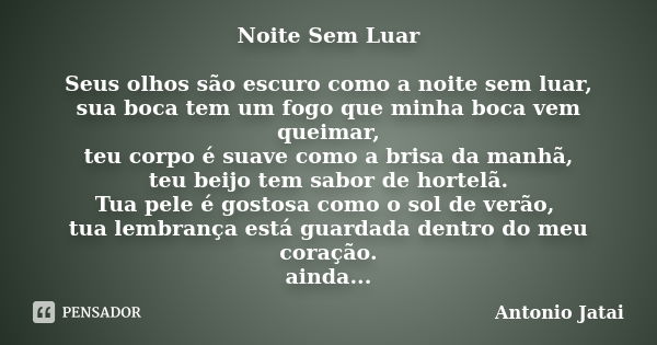 Noite Sem Luar Seus olhos são escuro como a noite sem luar, sua boca tem um fogo que minha boca vem queimar, teu corpo é suave como a brisa da manhã, teu beijo ... Frase de Antônio Jatai.