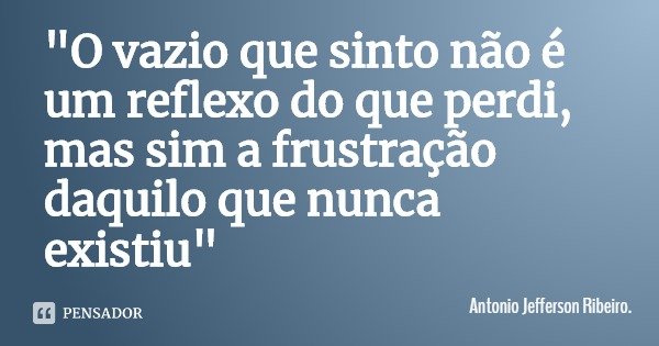 "O vazio que sinto não é um reflexo do que perdi, mas sim a frustração daquilo que nunca existiu"... Frase de Antonio Jefferson Ribeiro..