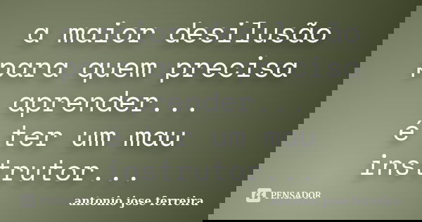 a maior desilusão para quem precisa aprender... é ter um mau instrutor...... Frase de antonio jose ferreira.