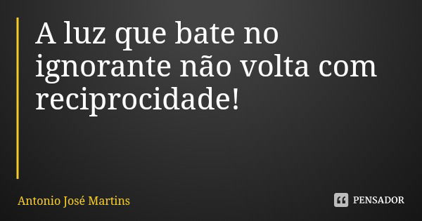 A luz que bate no ignorante não volta com reciprocidade!... Frase de Antonio José Martins.